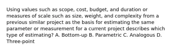 Using values such as scope, cost, budget, and duration or measures of scale such as size, weight, and complexity from a previous similar project as the basis for estimating the same parameter or measurement for a current project describes which type of estimating? A. Bottom-up B. Parametric C. Analogous D. Three-point