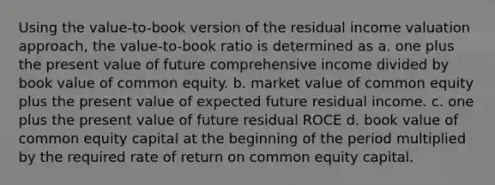 Using the value-to-book version of the residual income valuation approach, the value-to-book ratio is determined as a. one plus the present value of future comprehensive income divided by book value of common equity. b. market value of common equity plus the present value of expected future residual income. c. one plus the present value of future residual ROCE d. book value of common equity capital at the beginning of the period multiplied by the required rate of return on common equity capital.