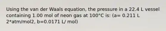 Using the van der Waals equation, the pressure in a 22.4 L vessel containing 1.00 mol of neon gas at 100°C is: (a= 0.211 L 2*atm/mol2, b=0.0171 L/ mol)