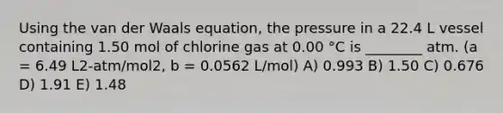 Using the van der Waals equation, the pressure in a 22.4 L vessel containing 1.50 mol of chlorine gas at 0.00 °C is ________ atm. (a = 6.49 L2-atm/mol2, b = 0.0562 L/mol) A) 0.993 B) 1.50 C) 0.676 D) 1.91 E) 1.48