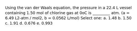 Using the van der Waals equation, the pressure in a 22.4 L vessel containing 1.50 mol of chlorine gas at 0oC is _________ atm. (a = 6.49 L2-atm / mol2, b = 0.0562 L/mol) Select one: a. 1.48 b. 1.50 c. 1.91 d. 0.676 e. 0.993