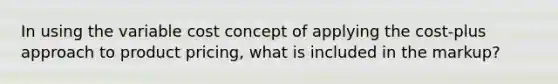 In using the variable cost concept of applying the cost-plus approach to product pricing, what is included in the markup?