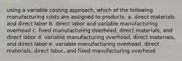 using a variable costing approach, which of the following manufacturing costs are assigned to products: a. direct materials and direct labor b. direct labor and variable manufacturing overhead c. fixed manufacturing overhead, direct materials, and direct labor d. variable manufacturing overhead, direct materials, and direct labor e. variable manufacturing overhead, direct materials, direct labor, and fixed manufacturing overhead