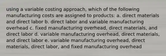 using a variable costing approach, which of the following manufacturing costs are assigned to products: a. direct materials and direct labor b. direct labor and variable manufacturing overhead c. fixed manufacturing overhead, direct materials, and direct labor d. variable manufacturing overhead, direct materials, and direct labor e. variable manufacturing overhead, direct materials, direct labor, and fixed manufacturing overhead