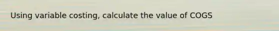 Using variable costing, calculate the value of COGS