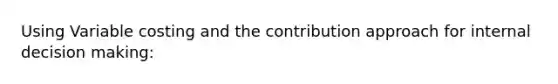 Using Variable costing and the contribution approach for internal decision making: