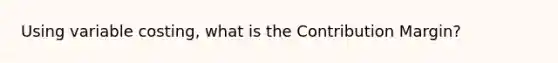 Using variable costing, what is the Contribution Margin?