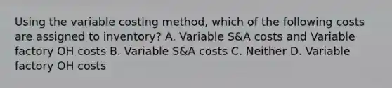 Using the variable costing method, which of the following costs are assigned to inventory? A. Variable S&A costs and Variable factory OH costs B. Variable S&A costs C. Neither D. Variable factory OH costs