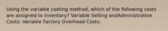 Using the variable costing method, which of the following costs are assigned to inventory? Variable Selling andAdministrative Costs: Variable Factory Overhead Costs: