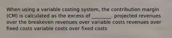 When using a variable costing system, the contribution margin (CM) is calculated as the excess of ________. projected revenues over the breakeven revenues over variable costs revenues over fixed costs variable costs over fixed costs