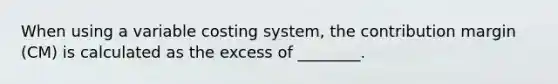 When using a variable costing system, the contribution margin (CM) is calculated as the excess of ________.