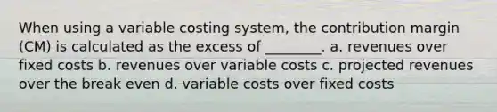 When using a variable costing system, the contribution margin (CM) is calculated as the excess of ________. a. revenues over fixed costs b. revenues over variable costs c. projected revenues over the break even d. variable costs over fixed costs