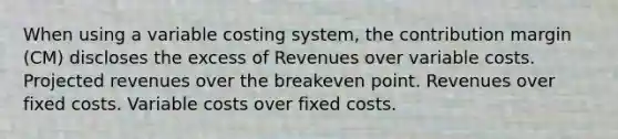 When using a variable costing system, the contribution margin (CM) discloses the excess of Revenues over variable costs. Projected revenues over the breakeven point. Revenues over fixed costs. Variable costs over fixed costs.