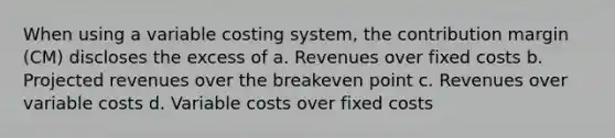 When using a variable costing system, the contribution margin (CM) discloses the excess of a. Revenues over fixed costs b. Projected revenues over the breakeven point c. Revenues over variable costs d. Variable costs over fixed costs