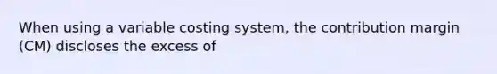 When using a variable costing system, the contribution margin (CM) discloses the excess of