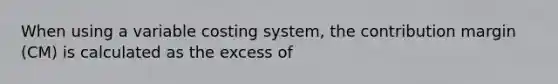 When using a variable costing system, the contribution margin (CM) is calculated as the excess of