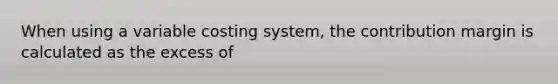 When using a variable costing system, the contribution margin is calculated as the excess of