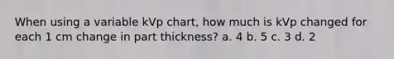 When using a variable kVp chart, how much is kVp changed for each 1 cm change in part thickness? a. 4 b. 5 c. 3 d. 2