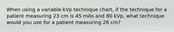 When using a variable kVp technique chart, if the technique for a patient measuring 23 cm is 45 mAs and 80 kVp, what technique would you use for a patient measuring 26 cm?