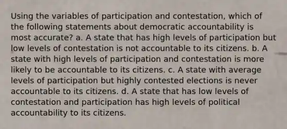 Using the variables of participation and contestation, which of the following statements about democratic accountability is most accurate? a. A state that has high levels of participation but low levels of contestation is not accountable to its citizens. b. A state with high levels of participation and contestation is more likely to be accountable to its citizens. c. A state with average levels of participation but highly contested elections is never accountable to its citizens. d. A state that has low levels of contestation and participation has high levels of political accountability to its citizens.