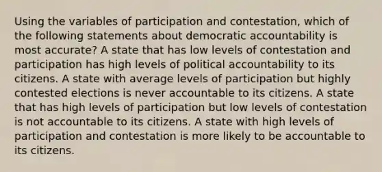 Using the variables of participation and contestation, which of the following statements about democratic accountability is most accurate? A state that has low levels of contestation and participation has high levels of political accountability to its citizens. A state with average levels of participation but highly contested elections is never accountable to its citizens. A state that has high levels of participation but low levels of contestation is not accountable to its citizens. A state with high levels of participation and contestation is more likely to be accountable to its citizens.