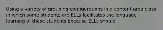 Using a variety of grouping configurations in a content area class in which some students are ELLs facilitates the language learning of these students because ELLs should