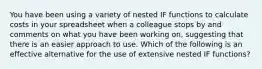 You have been using a variety of nested IF functions to calculate costs in your spreadsheet when a colleague stops by and comments on what you have been working on, suggesting that there is an easier approach to use. Which of the following is an effective alternative for the use of extensive nested IF functions?