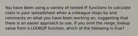 You have been using a variety of nested IF functions to calculate costs in your spreadsheet when a colleague stops by and comments on what you have been working on, suggesting that there is an easier approach to use. If you omit the range_lookup value from a LOOKUP function, which of the following is true?