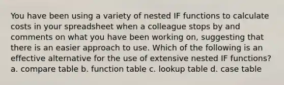 You have been using a variety of nested IF functions to calculate costs in your spreadsheet when a colleague stops by and comments on what you have been working on, suggesting that there is an easier approach to use. Which of the following is an effective alternative for the use of extensive nested IF functions? a. compare table b. function table c. lookup table d. case table