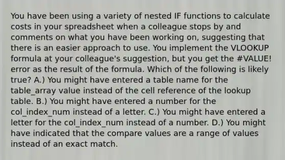 You have been using a variety of nested IF functions to calculate costs in your spreadsheet when a colleague stops by and comments on what you have been working on, suggesting that there is an easier approach to use. You implement the VLOOKUP formula at your colleague's suggestion, but you get the #VALUE! error as the result of the formula. Which of the following is likely true? A.) You might have entered a table name for the table_array value instead of the cell reference of the lookup table. B.) You might have entered a number for the col_index_num instead of a letter. C.) You might have entered a letter for the col_index_num instead of a number. D.) You might have indicated that the compare values are a range of values instead of an exact match.