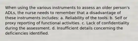 When using the various instruments to assess an older person's ADLs, the nurse needs to remember that a disadvantage of these instruments includes: a. Reliability of the tools. b. Self or proxy reporting of functional activities. c. Lack of confidentiality during the assessment. d. Insufficient details concerning the deficiencies identified.