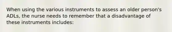 When using the various instruments to assess an older person's ADLs, the nurse needs to remember that a disadvantage of these instruments includes: