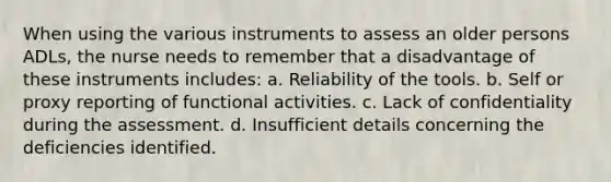 When using the various instruments to assess an older persons ADLs, the nurse needs to remember that a disadvantage of these instruments includes: a. Reliability of the tools. b. Self or proxy reporting of functional activities. c. Lack of confidentiality during the assessment. d. Insufficient details concerning the deficiencies identified.