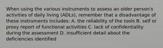 When using the various instruments to assess an older person's activities of daily living (ADLs), remember that a disadvantage of these instruments includes: A. the reliability of the tools B. self or proxy report of functional activities C. lack of confidentiality during the assessment D. insufficient detail about the deficiencies identified