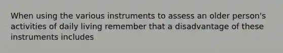 When using the various instruments to assess an older person's activities of daily living remember that a disadvantage of these instruments includes