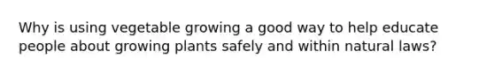 Why is using vegetable growing a good way to help educate people about growing plants safely and within natural laws?