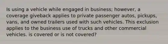 Is using a vehicle while engaged in business; however, a coverage giveback applies to private passenger autos, pickups, vans, and owned trailers used with such vehicles. This exclusion applies to the business use of trucks and other commercial vehicles. is covered or is not covered?