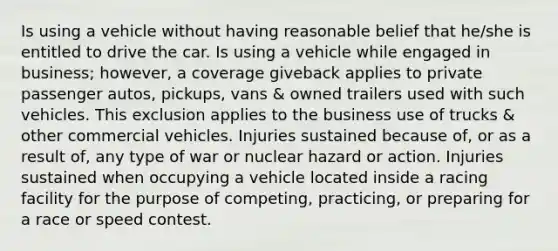 Is using a vehicle without having reasonable belief that he/she is entitled to drive the car. Is using a vehicle while engaged in business; however, a coverage giveback applies to private passenger autos, pickups, vans & owned trailers used with such vehicles. This exclusion applies to the business use of trucks & other commercial vehicles. Injuries sustained because of, or as a result of, any type of war or nuclear hazard or action. Injuries sustained when occupying a vehicle located inside a racing facility for the purpose of competing, practicing, or preparing for a race or speed contest.