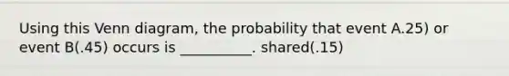 Using this Venn diagram, the probability that event A.25) or event B(.45) occurs is __________. shared(.15)