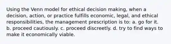 Using the Venn model for ethical decision making, when a decision, action, or practice fulfills economic, legal, and ethical responsibilities, the management prescription is to: a. go for it. b. proceed cautiously. c. proceed discreetly. d. try to find ways to make it economically viable.