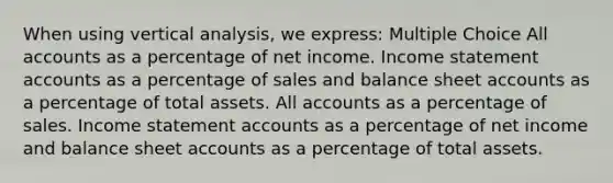 When using vertical analysis, we express: Multiple Choice All accounts as a percentage of net income. Income statement accounts as a percentage of sales and balance sheet accounts as a percentage of total assets. All accounts as a percentage of sales. Income statement accounts as a percentage of net income and balance sheet accounts as a percentage of total assets.