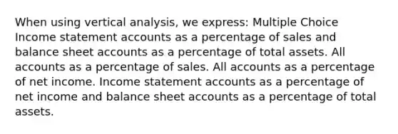 When using vertical analysis, we express: Multiple Choice Income statement accounts as a percentage of sales and balance sheet accounts as a percentage of total assets. All accounts as a percentage of sales. All accounts as a percentage of net income. Income statement accounts as a percentage of net income and balance sheet accounts as a percentage of total assets.