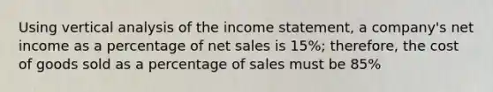 Using vertical analysis of the <a href='https://www.questionai.com/knowledge/kCPMsnOwdm-income-statement' class='anchor-knowledge'>income statement</a>, a company's net income as a percentage of <a href='https://www.questionai.com/knowledge/ksNDOTmr42-net-sales' class='anchor-knowledge'>net sales</a> is 15%; therefore, the cost of goods sold as a percentage of sales must be 85%