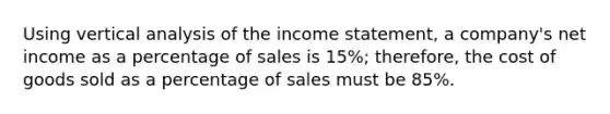 Using vertical analysis of the <a href='https://www.questionai.com/knowledge/kCPMsnOwdm-income-statement' class='anchor-knowledge'>income statement</a>, a company's net income as a percentage of sales is 15%; therefore, the cost of goods sold as a percentage of sales must be 85%.