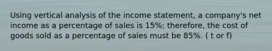 Using vertical analysis of the income statement, a company's net income as a percentage of sales is 15%; therefore, the cost of goods sold as a percentage of sales must be 85%. ( t or f)