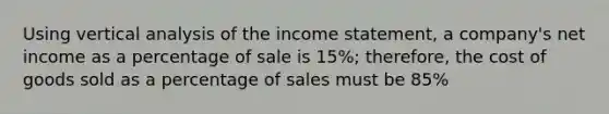 Using vertical analysis of the income statement, a company's net income as a percentage of sale is 15%; therefore, the cost of goods sold as a percentage of sales must be 85%