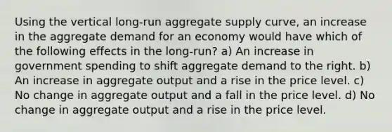 Using the vertical long-run aggregate supply curve, an increase in the aggregate demand for an economy would have which of the following effects in the long-run? a) An increase in government spending to shift aggregate demand to the right. b) An increase in aggregate output and a rise in the price level. c) No change in aggregate output and a fall in the price level. d) No change in aggregate output and a rise in the price level.