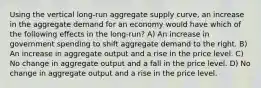 Using the vertical long-run aggregate supply curve, an increase in the aggregate demand for an economy would have which of the following effects in the long-run? A) An increase in government spending to shift aggregate demand to the right. B) An increase in aggregate output and a rise in the price level. C) No change in aggregate output and a fall in the price level. D) No change in aggregate output and a rise in the price level.