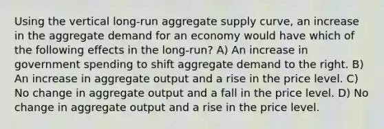 Using the vertical long-run aggregate supply curve, an increase in the aggregate demand for an economy would have which of the following effects in the long-run? A) An increase in government spending to shift aggregate demand to the right. B) An increase in aggregate output and a rise in the price level. C) No change in aggregate output and a fall in the price level. D) No change in aggregate output and a rise in the price level.