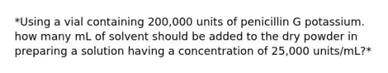 *Using a vial containing 200,000 units of penicillin G potassium. how many mL of solvent should be added to the dry powder in preparing a solution having a concentration of 25,000 units/mL?*